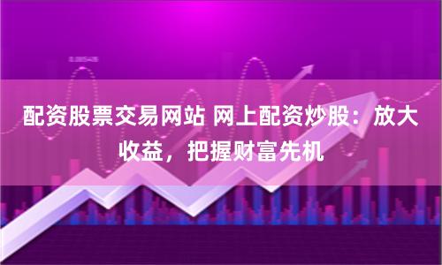 配资股票交易网站 网上配资炒股：放大收益，把握财富先机