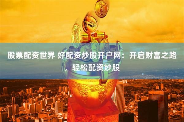 股票配资世界 好配资炒股开户网：开启财富之路，轻松配资炒股