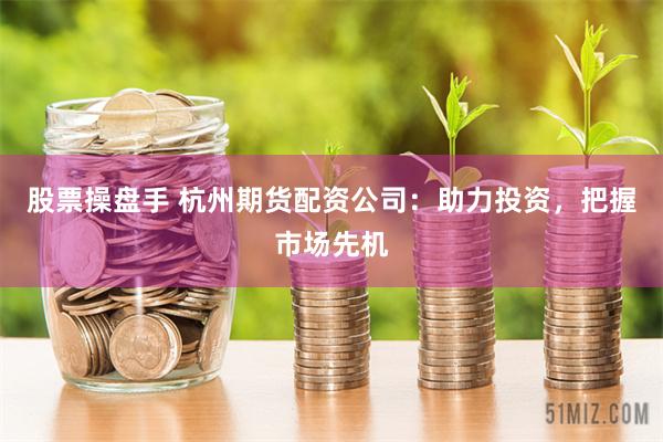 股票操盘手 杭州期货配资公司：助力投资，把握市场先机