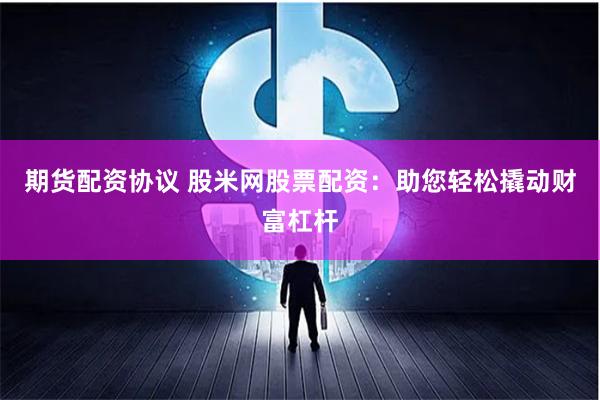 期货配资协议 股米网股票配资：助您轻松撬动财富杠杆