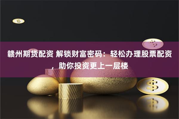 赣州期货配资 解锁财富密码：轻松办理股票配资，助你投资更上一层楼