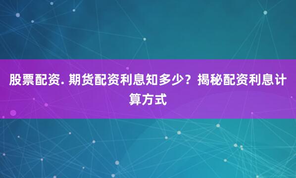 股票配资. 期货配资利息知多少？揭秘配资利息计算方式