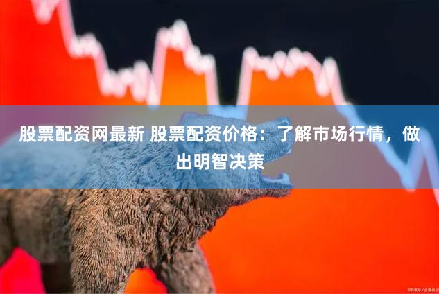 股票配资网最新 股票配资价格：了解市场行情，做出明智决策