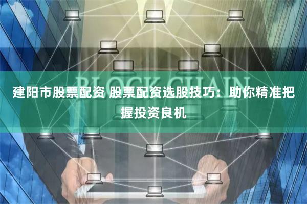 建阳市股票配资 股票配资选股技巧：助你精准把握投资良机