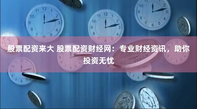 股票配资来大 股票配资财经网：专业财经资讯，助你投资无忧