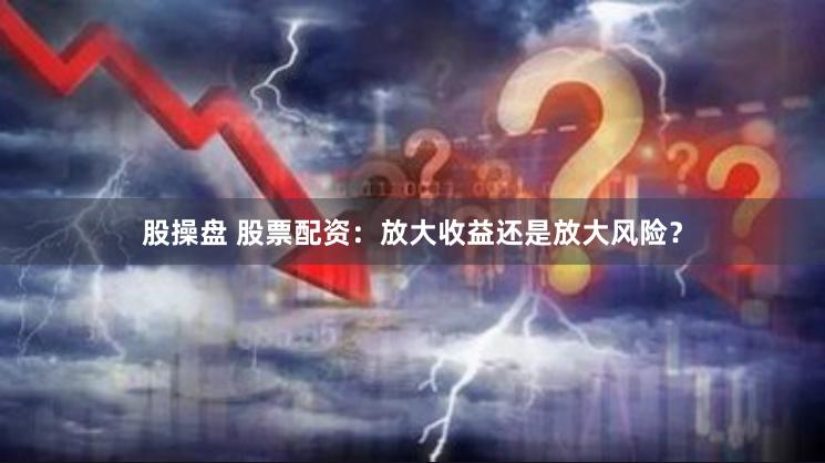 股操盘 股票配资：放大收益还是放大风险？