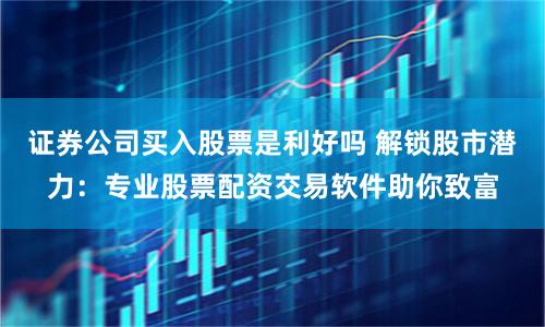 证券公司买入股票是利好吗 解锁股市潜力：专业股票配资交易软件助你致富