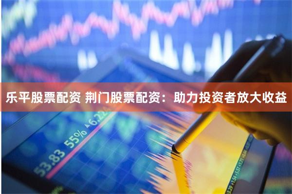 乐平股票配资 荆门股票配资：助力投资者放大收益