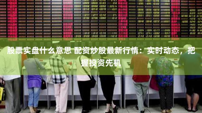 股票实盘什么意思 配资炒股最新行情：实时动态，把握投资先机