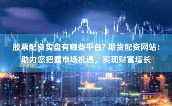 股票配资实盘有哪些平台? 期货配资网站：助力您把握市场机遇，实现财富增长