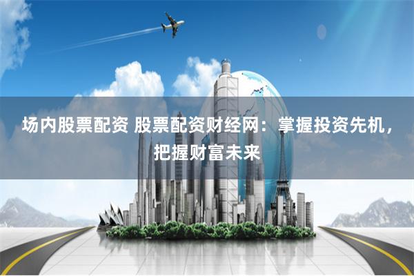 场内股票配资 股票配资财经网：掌握投资先机，把握财富未来
