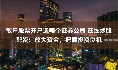 散户股票开户选哪个证券公司 在线炒股配资：放大资金，把握投资良机