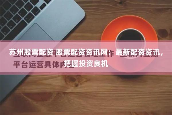 苏州股票配资 股票配资资讯网：最新配资资讯，把握投资良机