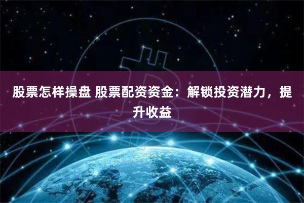 股票怎样操盘 股票配资资金：解锁投资潜力，提升收益
