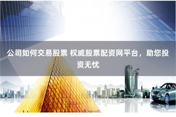 公司如何交易股票 权威股票配资网平台，助您投资无忧