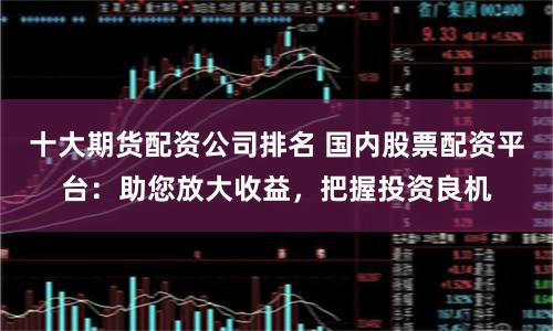 十大期货配资公司排名 国内股票配资平台：助您放大收益，把握投资良机