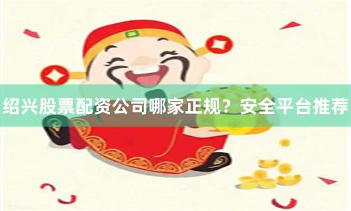 绍兴股票配资公司哪家正规？安全平台推荐