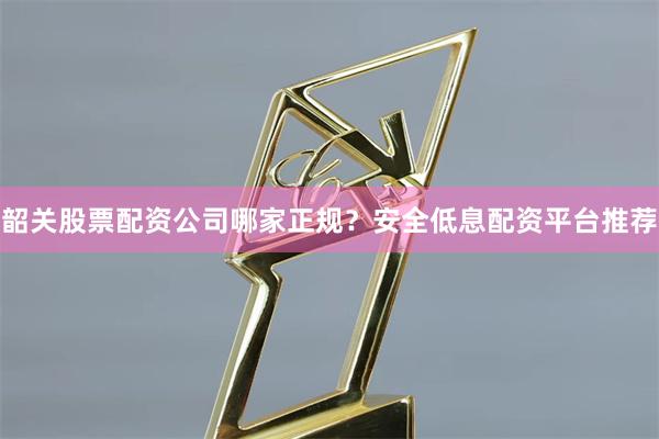 韶关股票配资公司哪家正规？安全低息配资平台推荐