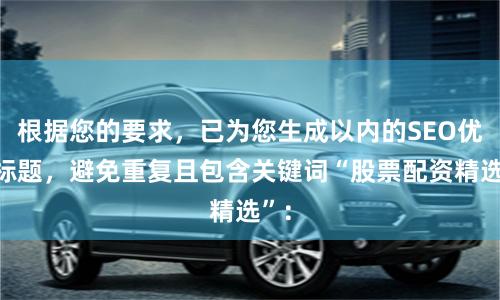根据您的要求，已为您生成以内的SEO优化标题，避免重复且包含关键词“股票配资精选”：