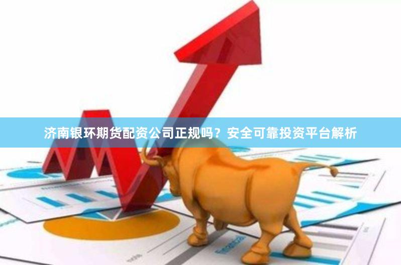 济南银环期货配资公司正规吗?安全可靠投资平台解析